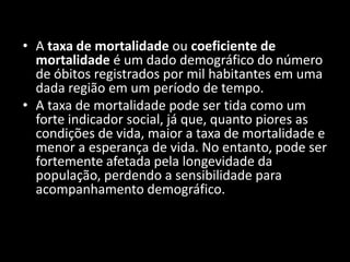 • A taxa de mortalidade ou coeficiente de
  mortalidade é um dado demográfico do número
  de óbitos registrados por mil habitantes em uma
  dada região em um período de tempo.
• A taxa de mortalidade pode ser tida como um
  forte indicador social, já que, quanto piores as
  condições de vida, maior a taxa de mortalidade e
  menor a esperança de vida. No entanto, pode ser
  fortemente afetada pela longevidade da
  população, perdendo a sensibilidade para
  acompanhamento demográfico.
 