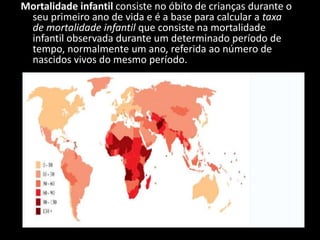 Mortalidade infantil consiste no óbito de crianças durante o
 seu primeiro ano de vida e é a base para calcular a taxa
 de mortalidade infantil que consiste na mortalidade
 infantil observada durante um determinado período de
 tempo, normalmente um ano, referida ao número de
 nascidos vivos do mesmo período.
 