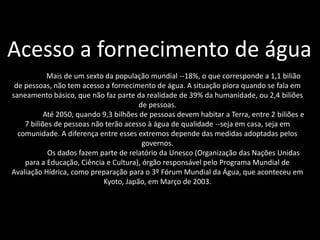 Acesso a fornecimento de água
            Mais de um sexto da população mundial --18%, o que corresponde a 1,1 bilião
 de pessoas, não tem acesso a fornecimento de água. A situação piora quando se fala em
saneamento básico, que não faz parte da realidade de 39% da humanidade, ou 2,4 biliões
                                        de pessoas.
           Até 2050, quando 9,3 bilhões de pessoas devem habitar a Terra, entre 2 biliões e
    7 biliões de pessoas não terão acesso à água de qualidade --seja em casa, seja em
  comunidade. A diferença entre esses extremos depende das medidas adoptadas pelos
                                         governos.
            Os dados fazem parte de relatório da Unesco (Organização das Nações Unidas
    para a Educação, Ciência e Cultura), órgão responsável pelo Programa Mundial de
Avaliação Hídrica, como preparação para o 3º Fórum Mundial da Água, que aconteceu em
                            Kyoto, Japão, em Março de 2003.
 