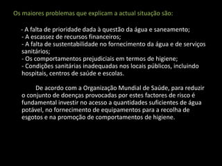 Os maiores problemas que explicam a actual situação são:

  - A falta de prioridade dada à questão da água e saneamento;
  - A escassez de recursos financeiros;
  - A falta de sustentabilidade no fornecimento da água e de serviços
  sanitários;
  - Os comportamentos prejudiciais em termos de higiene;
  - Condições sanitárias inadequadas nos locais públicos, incluindo
  hospitais, centros de saúde e escolas.

       De acordo com a Organização Mundial de Saúde, para reduzir
  o conjunto de doenças provocadas por estes factores de risco é
  fundamental investir no acesso a quantidades suficientes de água
  potável, no fornecimento de equipamentos para a recolha de
  esgotos e na promoção de comportamentos de higiene.
 