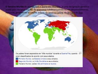O Terceiro Mundo de acordo com a Teoria dos Mundos , é uma designação genérica
usada para designar nações de economia subdesenvolvida ou em desenvolvimento.
Aplica-se, geralmente às nações pobres da América Latina, da África e da Ásia.
 