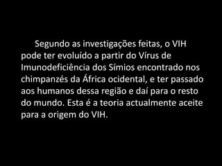 Segundo as investigações feitas, o VIH
pode ter evoluído a partir do Vírus de
Imunodeficiência dos Símios encontrado nos
chimpanzés da África ocidental, e ter passado
aos humanos dessa região e daí para o resto
do mundo. Esta é a teoria actualmente aceite
para a origem do VIH.
 
