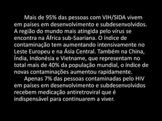 Mais de 95% das pessoas com VIH/SIDA vivem
em países em desenvolvimento e subdesenvolvidos.
A região do mundo mais atingida pelo vírus se
encontra na África sub-Saariana. O índice de
contaminação tem aumentando intensivamente no
Leste Europeu e na Ásia Central. Também na China,
Índia, Indonésia e Vietname, que representam no
total mais de 40% da população mundial, o índice de
novas contaminações aumentou rapidamente.
    Apenas 7% das pessoas contaminadas pelo HIV
em países em desenvolvimento e subdesenvolvidos
recebem medicação antiretroviral que é
indispensável para continuarem a viver.
 