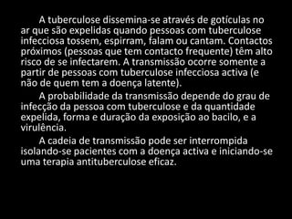 A tuberculose dissemina-se através de gotículas no
ar que são expelidas quando pessoas com tuberculose
infecciosa tossem, espirram, falam ou cantam. Contactos
próximos (pessoas que tem contacto frequente) têm alto
risco de se infectarem. A transmissão ocorre somente a
partir de pessoas com tuberculose infecciosa activa (e
não de quem tem a doença latente).
     A probabilidade da transmissão depende do grau de
infecção da pessoa com tuberculose e da quantidade
expelida, forma e duração da exposição ao bacilo, e a
virulência.
     A cadeia de transmissão pode ser interrompida
isolando-se pacientes com a doença activa e iniciando-se
uma terapia antituberculose eficaz.
 