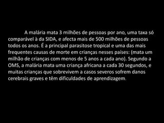 A malária mata 3 milhões de pessoas por ano, uma taxa só
comparável à da SIDA, e afecta mais de 500 milhões de pessoas
todos os anos. É a principal parasitose tropical e uma das mais
frequentes causas de morte em crianças nesses países: (mata um
milhão de crianças com menos de 5 anos a cada ano). Segundo a
OMS, a malária mata uma criança africana a cada 30 segundos, e
muitas crianças que sobrevivem a casos severos sofrem danos
cerebrais graves e têm dificuldades de aprendizagem.
 