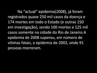 Na “actual” epidemia(2008), já foram
registrados quase 250 mil casos da doença e
174 mortes em todo o Estado (e outras 150
em investigação), sendo 100 mortes e 125 mil
casos somente na cidade do Rio de Janeiro.A
epidemia de 2008 superou, em número de
vítimas fatais, a epidemia de 2002, onde 91
pessoas morreram.
 