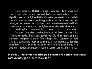 Hoje, mais de 26.000 crianças menores de 5 anos que
morre por dia de causas evitáveis ou tratáveis - o que
significa cerca de 9,7 milhões de crianças nesta faixa etária
que vão morrer este ano. E a grande maioria das mortes de
crianças ocorrem em países em desenvolvimento.Pode
haver cura para as suas condições, mas eles não têm acesso
a     medicação     necessária    nem     ao    tratamento.
      Os pais nao têm conhecimentos básicos de nutrição,
higiene e saúde. E os seus governos não têm recursos para
oferecer programas de saúde adequados. Quando os pais
não são saudáveis, não podem ajudar nas necessidades das
suas famílias. E quando as crianças não são saudáveis, não
podem frequentar a escola, logo o seu futuro está em risco.

Mais de 25 por cento das crianças do mundo não estão imunizadas
com vacinas, que custam cerca de $ 1.
 