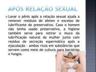  Lavar o pênis após a relação sexual ajuda a
remover resíduos de sêmen e excesso de
lubrificante do preservativo. Caso o homem
não tenha usado preservativo, a higiene
também serve para retirar o muco da
lubrificação natural da mulher junto com
resíduo de secreção espermática após a
ejaculação - ambos ricos em substâncias que
servem como meio de cultura para bactérias
e fungos.
 