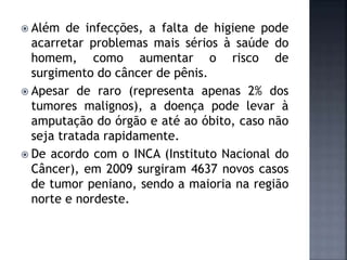  Além de infecções, a falta de higiene pode
acarretar problemas mais sérios à saúde do
homem, como aumentar o risco de
surgimento do câncer de pênis.
 Apesar de raro (representa apenas 2% dos
tumores malignos), a doença pode levar à
amputação do órgão e até ao óbito, caso não
seja tratada rapidamente.
 De acordo com o INCA (Instituto Nacional do
Câncer), em 2009 surgiram 4637 novos casos
de tumor peniano, sendo a maioria na região
norte e nordeste.
 