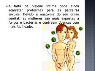  A falta de higiene íntima pode ainda
acarretar problemas para as parceiras
sexuais. Devido à anatomia do seu órgão
genital, as mulheres são mais expostas a
fungos e bactérias e contraem doenças com
mais facilidade.
 