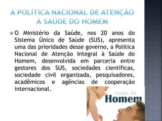  O Ministério da Saúde, nos 20 anos do
Sistema Único de Saúde (SUS), apresenta
uma das prioridades desse governo, a Política
Nacional de Atenção Integral à Saúde do
Homem, desenvolvida em parceria entre
gestores dos SUS, sociedades científicas,
sociedade civil organizada, pesquisadores,
acadêmicos e agências de cooperação
internacional.
 
