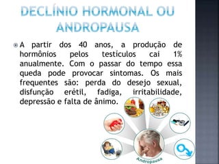  A partir dos 40 anos, a produção de
hormônios pelos testículos cai 1%
anualmente. Com o passar do tempo essa
queda pode provocar sintomas. Os mais
frequentes são: perda do desejo sexual,
disfunção erétil, fadiga, irritabilidade,
depressão e falta de ânimo.
 