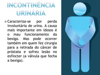  Caracteriza-se por perda
involuntária de urina. A causa
mais importante em idosos é
o mau funcionamento da
bexiga. Mas pode ocorrer
também em quem fez cirurgia
para a retirada do câncer de
próstata e sofreu lesão no
esfíncter (a válvula que fecha
a bexiga).
 
