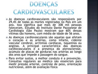  As doenças cardiovasculares são responsáveis por
29,4% de todas as mortes registradas no País em um
ano. Isso significa que mais de 308 mil pessoas
faleceram. Estudos do Instituto Dante Pazzanese de
Cardiologia (São Paulo) mostram que 60% dessas
vítimas são homens, com média de idade de 56 anos.
 As doenças cardiovasculares são aquelas que afetam
o coração e as artérias, como infarto, cidente
vascular cerebral, arritmias cardíacas, isquemias ou
anginas. A principal característica das doenças
cardiovasculares é a presença da aterosclerose,
acúmulo de placas de gorduras nas artérias ao longo
dos anos que impede a passagem do sangue.
 Para evitar sustos, a melhor conduta é a prevenção.
Consultas regulares ao médico são essenciais para
medir pressão arterial, controle de peso, orientação
nutricional, além de avaliação física
 