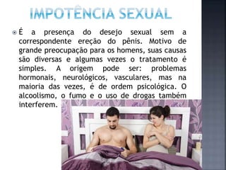  É a presença do desejo sexual sem a
correspondente ereção do pênis. Motivo de
grande preocupação para os homens, suas causas
são diversas e algumas vezes o tratamento é
simples. A origem pode ser: problemas
hormonais, neurológicos, vasculares, mas na
maioria das vezes, é de ordem psicológica. O
alcoolismo, o fumo e o uso de drogas também
interferem.
 