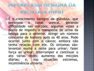  É o crescimento benigno da glândula, que
pressiona o canal uretral, gerando
dificuldade nas micções, algumas vezes a
ponto de impedir o transporte de urina da
bexiga para o exterior. Atinge um número
crescente de homens após os 40 anos. Pode
ocorrer junto com o câncer, embora não
tenha relação com ele. Os sintomas são:
levantar muito à noite para urinar; fazer
força ao urinar; interromper e continuar o
ato várias vezes; aumento das micções
diárias; e, nas situações extremas,
incontinência urinária.
 