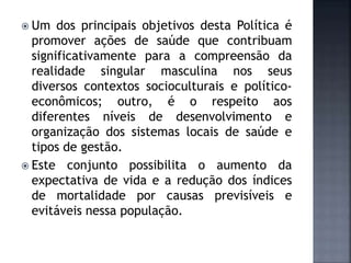  Um dos principais objetivos desta Política é
promover ações de saúde que contribuam
significativamente para a compreensão da
realidade singular masculina nos seus
diversos contextos socioculturais e político-
econômicos; outro, é o respeito aos
diferentes níveis de desenvolvimento e
organização dos sistemas locais de saúde e
tipos de gestão.
 Este conjunto possibilita o aumento da
expectativa de vida e a redução dos índices
de mortalidade por causas previsíveis e
evitáveis nessa população.
 