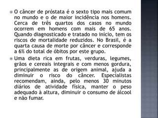  O câncer de próstata é o sexto tipo mais comum
no mundo e o de maior incidência nos homens.
Cerca de três quartos dos casos no mundo
ocorrem em homens com mais de 65 anos.
Quando diagnosticado e tratado no início, tem os
riscos de mortalidade reduzidos. No Brasil, é a
quarta causa de morte por câncer e corresponde
a 6% do total de óbitos por este grupo.
 Uma dieta rica em frutas, verduras, legumes,
grãos e cereais integrais e com menos gordura,
principalmente as de origem animal, ajuda a
diminuir o risco do câncer. Especialistas
recomendam, ainda, pelo menos 30 minutos
diários de atividade física, manter o peso
adequado à altura, diminuir o consumo de álcool
e não fumar.
 
