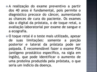  A realização do exame preventivo a partir
dos 40 anos é fundamental, pois permite o
diagnóstico precoce do câncer, aumentando
as chances de cura do paciente. Os exames
são o digital da próstata, o de toque retal, a
avaliação laboratorial por exame de sangue e
a ecografia.
 O toque retal é o teste mais utilizado, apesar
de suas limitações: somente a porção
posterior e lateral da próstata pode ser
palpada. É recomendável fazer o exame PSA
(antígeno prostático específico, na sigla em
inglês), que pode identificar o aumento de
uma proteína produzida pela próstata, o que
seria um indício da doença.
 