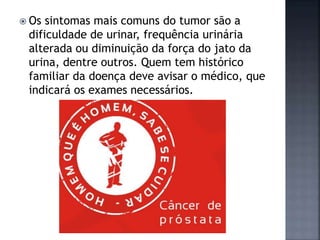  Os sintomas mais comuns do tumor são a
dificuldade de urinar, frequência urinária
alterada ou diminuição da força do jato da
urina, dentre outros. Quem tem histórico
familiar da doença deve avisar o médico, que
indicará os exames necessários.
 