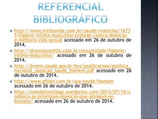  http://www.minhavida.com.br/saude/materias/1673
5-higiene-intima-masculina-protege-contra-doencas-
e-melhora-vida-sexual acessado em 26 de outubro de
2014.
 http://drauziovarella.com.br/sexualidade/higiene-
intima-masculina/ acessado em 26 de outubro de
2014.
 http://bvsms.saude.gov.br/bvs/publicacoes/politica_
nacional_atencao_saude_homem.pdf acessado em 26
de outubro de 2014.
 http://www.pfizer.com.br/sua-saude/homem
acessado em 26 de outubro de 2014.
 http://wendelsantiago.wordpress.com/2013/07/16/c
onheca-as-principais-doencas-que-atingem-os-
homens/ acessado em 26 de outubro de 2014.
 