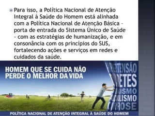  Para isso, a Política Nacional de Atenção
Integral à Saúde do Homem está alinhada
com a Política Nacional de Atenção Básica –
porta de entrada do Sistema Único de Saúde
- com as estratégias de humanização, e em
consonância com os princípios do SUS,
fortalecendo ações e serviços em redes e
cuidados da saúde.
 