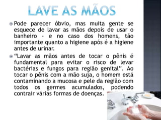  Pode parecer óbvio, mas muita gente se
esquece de lavar as mãos depois de usar o
banheiro - e no caso dos homens, tão
importante quanto a higiene após é a higiene
antes de urinar.
 “Lavar as mãos antes de tocar o pênis é
fundamental para evitar o risco de levar
bactérias e fungos para região genital”. Ao
tocar o pênis com a mão suja, o homem está
contaminando a mucosa e pele da região com
todos os germes acumulados, podendo
contrair várias formas de doenças.
 