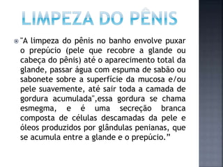  "A limpeza do pênis no banho envolve puxar
o prepúcio (pele que recobre a glande ou
cabeça do pênis) até o aparecimento total da
glande, passar água com espuma de sabão ou
sabonete sobre a superfície da mucosa e/ou
pele suavemente, até sair toda a camada de
gordura acumulada",essa gordura se chama
esmegma, e é uma secreção branca
composta de células descamadas da pele e
óleos produzidos por glândulas penianas, que
se acumula entre a glande e o prepúcio.”
 