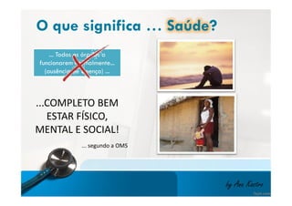 O que significa … Saúde? 
... Todos os órgãos a 
funcionarem normalmente... 
(ausência de doença) ... 
...COMPLETO BEM 
ESTAR FÍSICO, 
MENTAL E SOCIAL! 
by Ana Kastro 
... segundo a OMS 
 