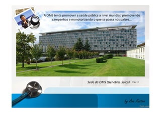 A OMS tenta promover a saúde pública a nível mundial, promovendo 
campanhas e monotorizando o que se passa nos países... 
Sede da OMS (Genebra, Suiça) Pág. 14 
by Ana Kastro 
 