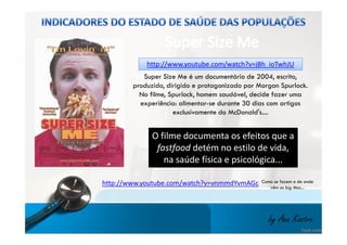 http://www.youtube.c coomm//wwaattcchh??vv==jjBBhh__iiooTTwwhhJJUU 
Super Size Me é um documentário de 2004, escrito, 
produzido, dirigido e protagonizado por Morgan Spurlock. 
No filme, Spurlock, homem saudável, decide fazer uma 
experiência: alimentar-se durante 30 dias com artigos 
exclusivamente do McDonald's.... 
O filme documenta os efeitos que a 
fastfood detém no estilo de vida, 
na saúde física e psicológica... 
http://www.youtube.com/watch?v=vnmmdYvmAGc Como se fazem e de onde 
vêm os big Mac... 
by Ana Kastro 
 