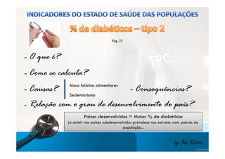 Pág. 22 
- O que é? 
- Como se calcula? 
Maus hábitos alimentares 
- Causas? 
- Consequências? 
- Relação com o grau de desenvolvimento do país? 
by Ana Kastro 
Sedentarismo 
Países desenvolvidos ≈ Maior % de diabéticos 
(a existir nos países subdesenvolvidos prevalece nos estratos mais pobres da 
população... 
 