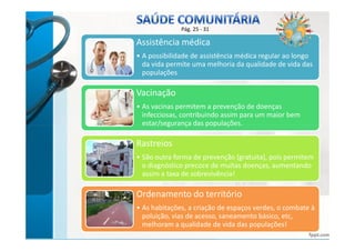 Pág. 25 - 31 
Assistência médica 
• A possibilidade de assistência médica regular ao longo 
da vida permite uma melhoria da qualidade de vida das 
populações 
Vacinação 
• As vacinas permitem a prevenção de doenças 
infecciosas, contribuindo assim para um maior bem 
estar/segurança das populações. 
Rastreios 
• São outra forma de prevenção (gratuita), pois permitem 
o diagnóstico precoce de muitas doenças, aumentando 
assim a taxa de sobrevivência! 
Ordenamento do território 
• As habitações, a criação de espaços verdes, o combate à 
poluição, vias de acesso, saneamento básico, etc, 
melhoram a qualidade de vida das populações! 
bbyy AAnnaa KKaassttrroo 
 