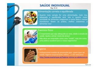 Pág. 35-41 
Alimentação correta e equilibrada 
• Quanto mais variada for uma alimentação, mais rica, 
adequada e equilibrada será. Isto é, quanto maior 
variedade de alimentos integrarem a nossa dieta e menos 
monótonos forem os pratos, melhor estaremos a 
alimentar-nos! 
Exercício físico 
• É importante que seja adequado ao sexo, idade e estado de 
saúde. Ajuda a aliviar níveis de stress! 
• Não deve ser entendido como uma “moda”, mas sim como 
uma prática saudável para o nosso organismo! 
Higiene 
• Indispensável medida de prevenção para quem quer ter 
saúde: higiene corporal (oral, intíma ...) e de vestuário! 
• http://www.evaxtampax.pt/higiene-intima-na-adolescencia 
bbyy AAnnaa KKaassttrroo 
 
