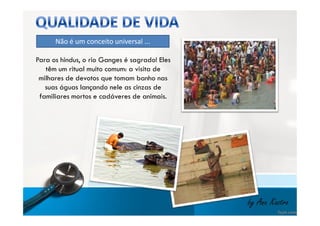 Não é um conceito universal ... 
Para os hindus, o rio Ganges é sagrado! Eles 
têm um ritual muito comum: a visita de 
milhares de devotos que tomam banho nas 
suas águas lançando nele as cinzas de 
familiares mortos e cadáveres de animais. 
by Ana Kastro 
 
