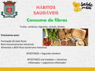 HÁBITOS
SAUDÁVEIS
Consumo de fibras
Precisamos para:
Formação do bolo fecal;
Bom funcionamento intestinal;
Alimentar a BOA flora bacteriana intestinal.
INTESTINOS = Segundo cérebro!
Frutas, verduras, legumes, cereais, brotos.
INTESTINOS mal tratados = intestinos
inflamados = organismo inflamado!
 