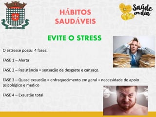 HÁBITOS
SAUDÁVEIS
EVITE O STRESS
O estresse possui 4 fases:
FASE 1 – Alerta
FASE 2 – Resistência = sensação de desgaste e cansaço.
FASE 3 – Quase exaustão = enfraquecimento em geral + necessidade de apoio
psicológico e medico
FASE 4 – Exaustão total
 