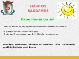 HÁBITOS
SAUDÁVEIS
Exponha-se ao sol
Mais da metade da população mundial tem deficiência de Vitamina D!
A principal fonte da vitamina D é o sol;
A vitamina D participa de mais de 220 funções no organismo.
Imunidade, Metabolismo, equilíbrio de hormônios, saúde cardiovascular,
equilíbrio de Cálcio e perda de peso.
 