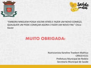 MUITO OBRIGADA!
“EMBORA NINGUEM POSSA VOLTAR ATRÁS E FAZER UM NOVO COMEÇO,
QUALQUER UM PODE COMEÇAR AGORA E FAZER UM NOVO FIM.” Chico
Xavier
Nutricionista Karoline Traebert Mathiuz
CRN10 4151
Prefeitura Municipal de Rodeio
Secretaria Municipal de Saúde
 
