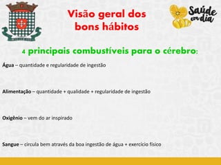 4 principais combustíveis para o cérebro:
Água – quantidade e regularidade de ingestão
Alimentação – quantidade + qualidade + regularidade de ingestão
Oxigênio – vem do ar inspirado
Sangue – circula bem através da boa ingestão de água + exercício físico
Visão geral dos
bons hábitos
 