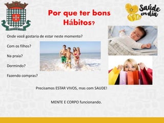 Onde você gostaria de estar neste momento?
Com os filhos?
Na praia?
Dormindo?
Fazendo compras?
Por que ter bons
Hábitos?
Precisamos ESTAR VIVOS, mas com SAUDE!
MENTE E CORPO funcionando.
 