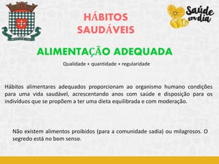 Qualidade + quantidade + regularidade
HÁBITOS
SAUDÁVEIS
ALIMENTAÇÃO ADEQUADA
Hábitos alimentares adequados proporcionam ao organismo humano condições
para uma vida saudável, acrescentando anos com saúde e disposição para os
indivíduos que se propõem a ter uma dieta equilibrada e com moderação.
Não existem alimentos proibidos (para a comunidade sadia) ou milagrosos. O
segredo está no bom senso.
 