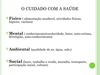 O CUIDADO COM A SAÚDE
Físico ( alimentação saudável, atividades físicas,
higiene, vacinas)
Mental ( conhecimento/escolaridade, lazer, auto-estima,
fé/religião, auto-conhecimento)
Ambiental (qualidade do ar, água, solo,)
Social (lazer, trabalho e renda, moradia, transporte,
participação social, cultura)