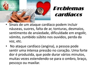 Problemas
cardíacos
• Sinais de um ataque cardíaco podem incluir
náuseas, suores, falta de ar, tonturas, desmaios,
sentimento de ansiedade, dificuldade em engolir,
vómito, zumbido súbito nos ouvidos, perda da
voz, etc.
• No ataque cardíaco (angina), a pessoa pode
sentir uma intensa pressão no coração. Uma forte
dor é produzida, que pode durar vários minutos,
muitas vezes estendendo-se para o ombro, braço,
pescoço ou maxilar.
 