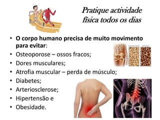 Pratique actividade
física todos os dias
• O corpo humano precisa de muito movimento
para evitar:
• Osteoporose – ossos fracos;
• Dores musculares;
• Atrofia muscular – perda de músculo;
• Diabetes;
• Arteriosclerose;
• Hipertensão e
• Obesidade.
 