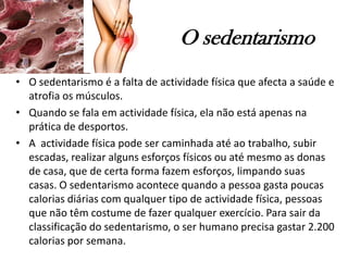 O sedentarismo
• O sedentarismo é a falta de actividade física que afecta a saúde e
atrofia os músculos.
• Quando se fala em actividade física, ela não está apenas na
prática de desportos.
• A actividade física pode ser caminhada até ao trabalho, subir
escadas, realizar alguns esforços físicos ou até mesmo as donas
de casa, que de certa forma fazem esforços, limpando suas
casas. O sedentarismo acontece quando a pessoa gasta poucas
calorias diárias com qualquer tipo de actividade física, pessoas
que não têm costume de fazer qualquer exercício. Para sair da
classificação do sedentarismo, o ser humano precisa gastar 2.200
calorias por semana.
 