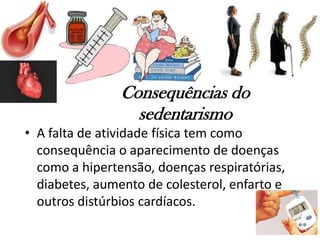 Consequências do
sedentarismo
• A falta de atividade física tem como
consequência o aparecimento de doenças
como a hipertensão, doenças respiratórias,
diabetes, aumento de colesterol, enfarto e
outros distúrbios cardíacos.
 