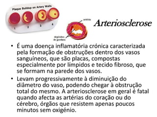 Arteriosclerose
• É uma doença inflamatória crónica caracterizada
pela formação de obstruções dentro dos vasos
sanguíneos, que são placas, compostas
especialmente por límpidos e tecido fibroso, que
se formam na parede dos vasos.
• Levam progressivamente à diminuição do
diâmetro do vaso, podendo chegar à obstrução
total do mesmo. A arteriosclerose em geral é fatal
quando afecta as artérias do coração ou do
cérebro, órgãos que resistem apenas poucos
minutos sem oxigénio.
 
