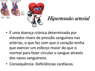 Hipertensão arterial
• É uma doença crónica determinada por
elevados níveis de pressão sanguínea nas
artérias, o que faz com que o coração tenha
que exercer um esforço maior do que o
normal para fazer circular o sangue através
dos vasos sanguíneos.
• Consequência: Deficiências cardíacas.
 