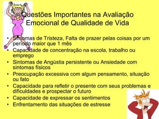 Questões Importantes na Avaliação   Emocional de Qualidade de Vida Sintomas de Tristeza, Falta de prazer pelas coisas por um período maior que 1 mês Capacidade de concentração na escola, trabalho ou emprego Sintomas de Angústia persistente ou Ansiedade com sintomas físicos Preocupação excessiva com algum pensamento, situação ou fato Capacidade para refletir o presente com seus problemas e dificuldades e prospectar o futuro Capacidade de expressar os sentimentos Enfrentamento das situações de estresse 